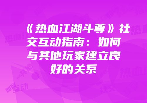 《热血江湖斗尊》社交互动指南：如何与其他玩家建立良好的关系