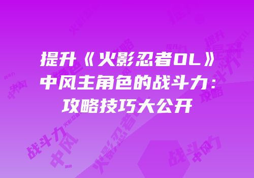 提升《火影忍者OL》中风主角色的战斗力：攻略技巧大公开