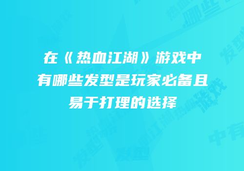 在《热血江湖》游戏中有哪些发型是玩家必备且易于打理的选择