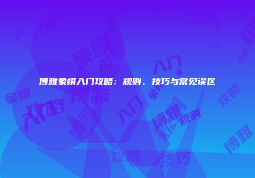 博雅象棋入门攻略：规则、技巧与常见误区