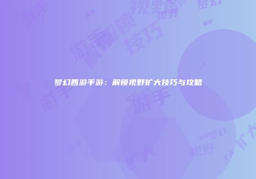 梦幻西游手游：解锁视野扩大技巧与攻略