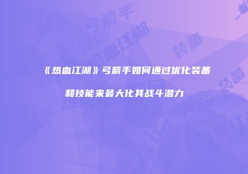 《热血江湖》弓箭手如何通过优化装备和技能来最大化其战斗潜力