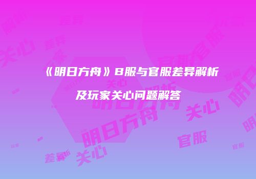《明日方舟》B服与官服差异解析及玩家关心问题解答