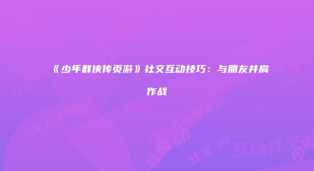 《少年群侠传页游》社交互动技巧：与朋友并肩作战