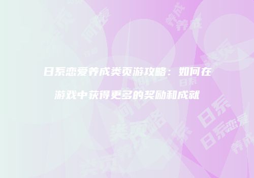日系恋爱养成类页游攻略：如何在游戏中获得更多的奖励和成就