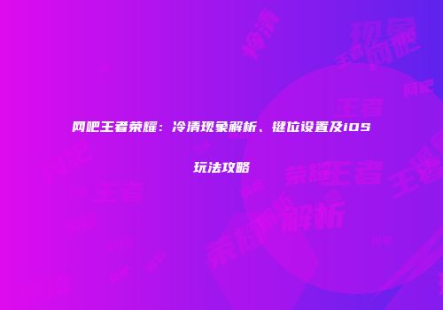 网吧王者荣耀：冷清现象解析、键位设置及iOS玩法攻略