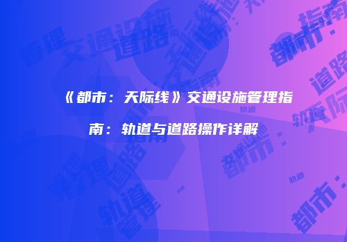《都市：天际线》交通设施管理指南：轨道与道路操作详解