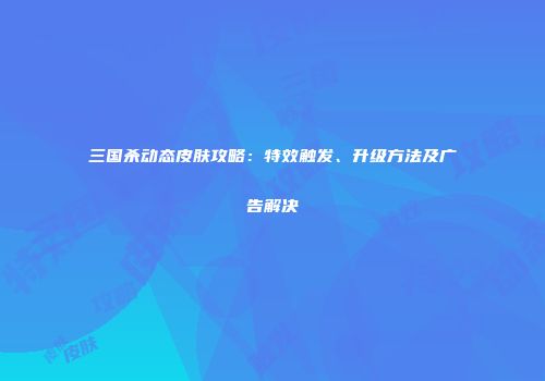 三国杀动态皮肤攻略：特效触发、升级方法及广告解决