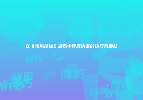 在《攻城掠地》游戏中降低伤害的技巧有哪些