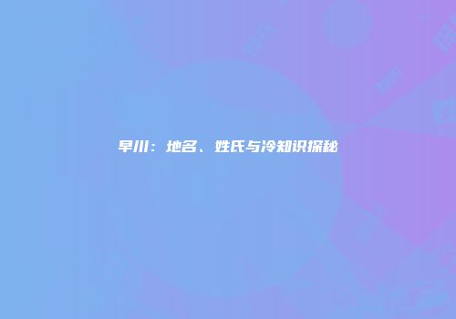早川：地名、姓氏与冷知识探秘