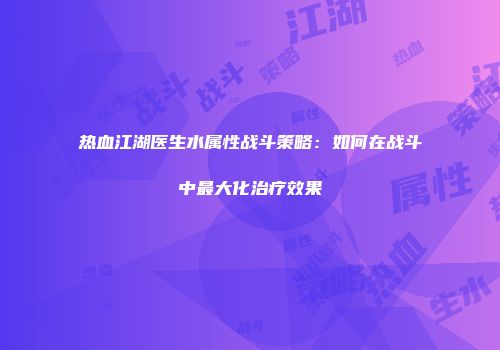 热血江湖医生水属性战斗策略：如何在战斗中最大化治疗效果