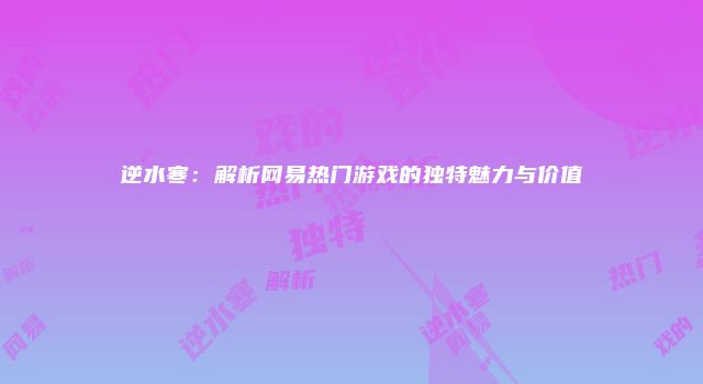 逆水寒：解析网易热门游戏的独特魅力与价值