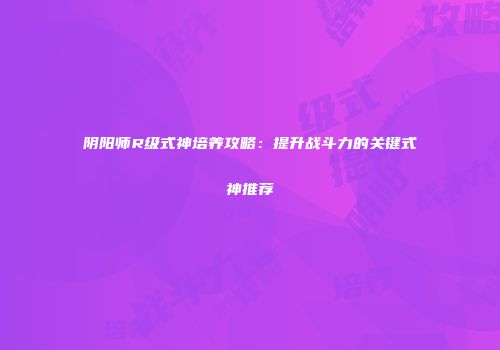 阴阳师R级式神培养攻略：提升战斗力的关键式神推荐