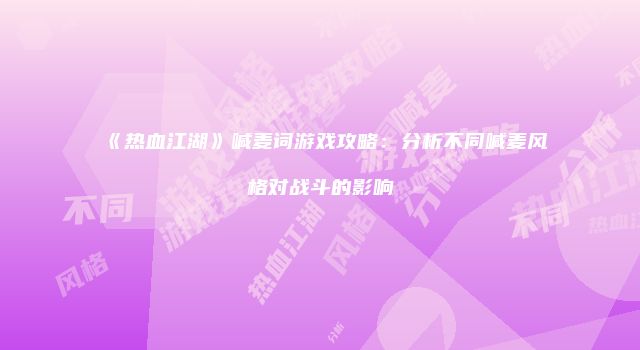 《热血江湖》喊麦词游戏攻略：分析不同喊麦风格对战斗的影响