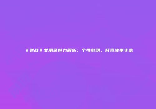 《逆战》女角色魅力解析：个性鲜明，背景故事丰富