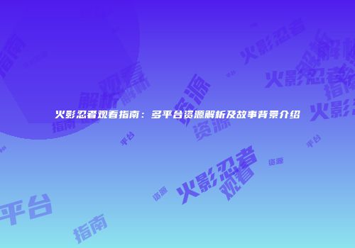 火影忍者观看指南：多平台资源解析及故事背景介绍