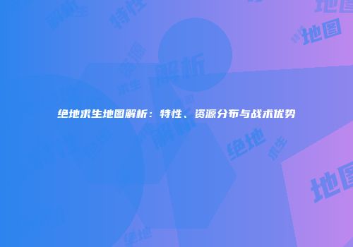 绝地求生地图解析：特性、资源分布与战术优势