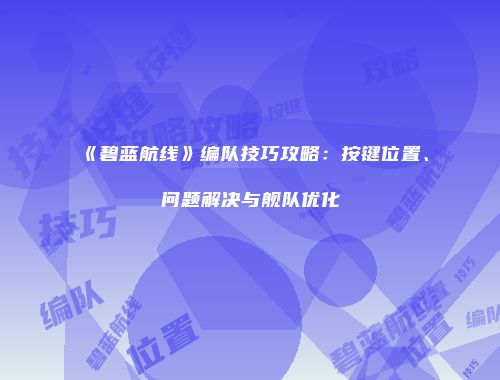 《碧蓝航线》编队技巧攻略：按键位置、问题解决与舰队优化