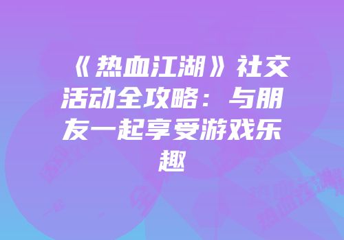 《热血江湖》社交活动全攻略：与朋友一起享受游戏乐趣