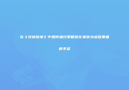 在《攻城掠地》中如何通过策略优化来弥补远征筹备的不足