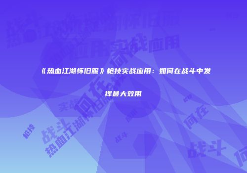 《热血江湖怀旧服》枪技实战应用：如何在战斗中发挥最大效用