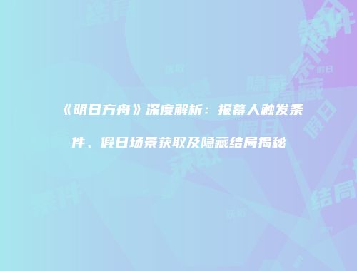 《明日方舟》深度解析：报幕人触发条件、假日场景获取及隐藏结局揭秘