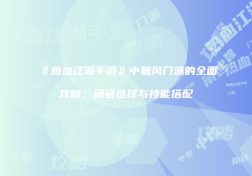 《热血江湖手游》中碧风门派的全面攻略：角色选择与技能搭配