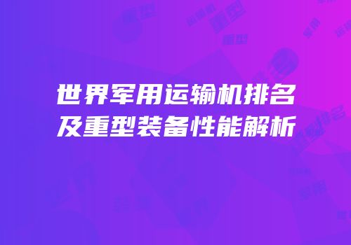 世界军用运输机排名及重型装备性能解析