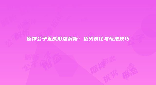 原神公子近战形态解析：优劣对比与玩法技巧