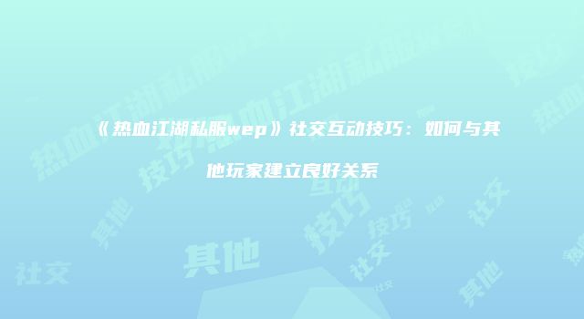 《热血江湖私服wep》社交互动技巧：如何与其他玩家建立良好关系