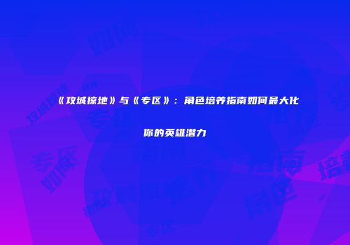 《攻城掠地》与《专区》：角色培养指南如何最大化你的英雄潜力