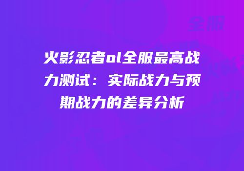 火影忍者ol全服最高战力测试：实际战力与预期战力的差异分析