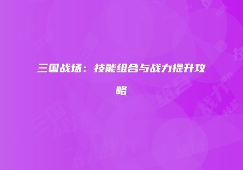 三国战场：技能组合与战力提升攻略