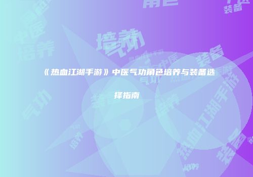 《热血江湖手游》中医气功角色培养与装备选择指南