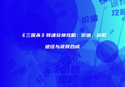 《三国杀》将魂兑换攻略：价值、获取途径与武将合成