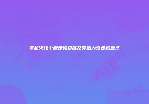 穿越火线中级步枪排名及穿透力强步枪盘点