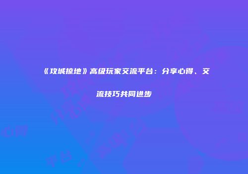 《攻城掠地》高级玩家交流平台：分享心得、交流技巧共同进步