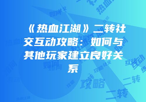 《热血江湖》二转社交互动攻略：如何与其他玩家建立良好关系