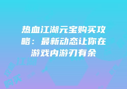 热血江湖元宝购买攻略:最新动态让你在游戏内游刃有余