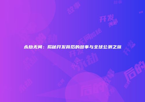 永劫无间：揭秘开发背后的故事与全球公测之旅