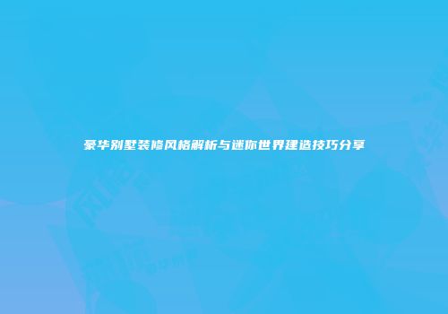 豪华别墅装修风格解析与迷你世界建造技巧分享