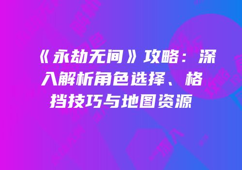 《永劫无间》攻略：深入解析角色选择、格挡技巧与地图资源