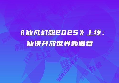 《仙凡幻想2025》上线：仙侠开放世界新篇章