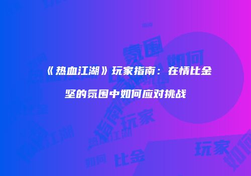 《热血江湖》玩家指南：在情比金坚的氛围中如何应对挑战
