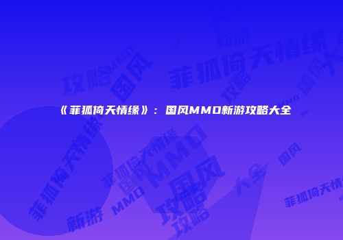 《菲狐倚天情缘》：国风MMO新游攻略大全