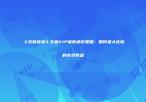 《攻城掠地》充值VIP级的进阶策略：如何最大化你的游戏收益