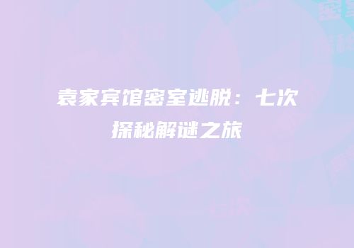 袁家宾馆密室逃脱：七次探秘解谜之旅