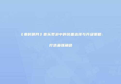 《秦时明月》音乐页游中的装备选择与升级策略：打造最强角色
