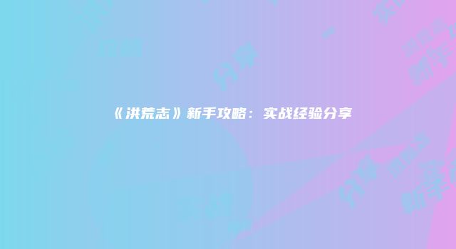 《洪荒志》新手攻略：实战经验分享