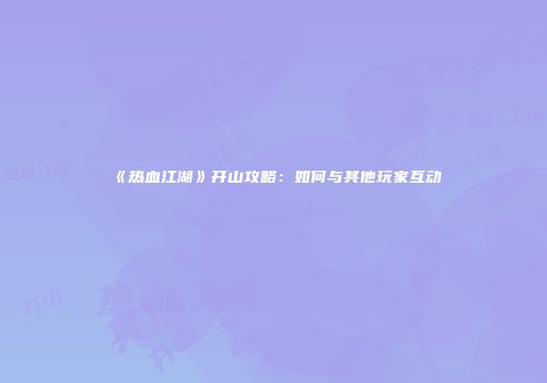 《热血江湖》开山攻略：如何与其他玩家互动
